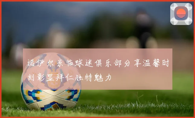 诺伊尔亲临球迷俱乐部分享温馨时刻彰显拜仁独特魅力