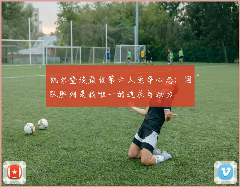 凯尔登谈最佳第六人竞争心态：团队胜利是我唯一的追求与动力