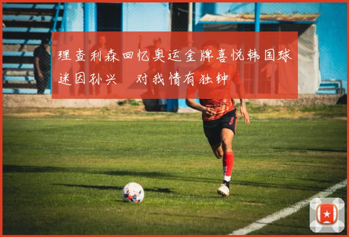 理查利森回忆奥运金牌喜悦韩国球迷因孙兴慜对我情有独钟