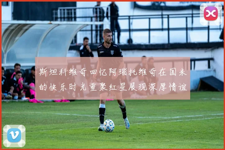 斯坦科维奇回忆阿瑙托维奇在国米的快乐时光重聚红星展现深厚情谊