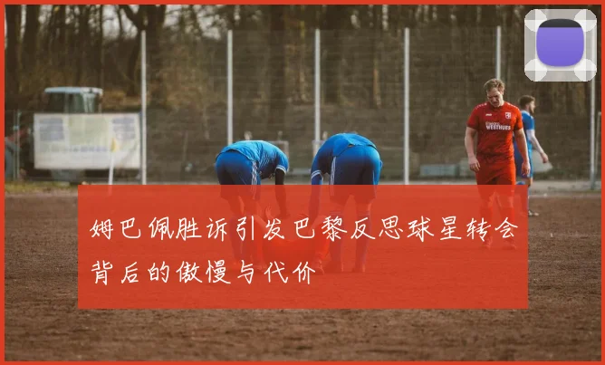 姆巴佩胜诉引发巴黎反思球星转会背后的傲慢与代价