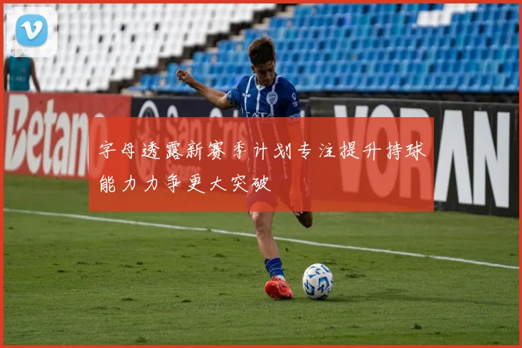 字母透露新赛季计划专注提升持球能力力争更大突破