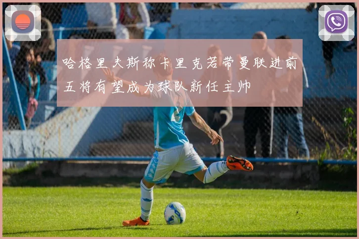 哈格里夫斯称卡里克若带曼联进前五将有望成为球队新任主帅