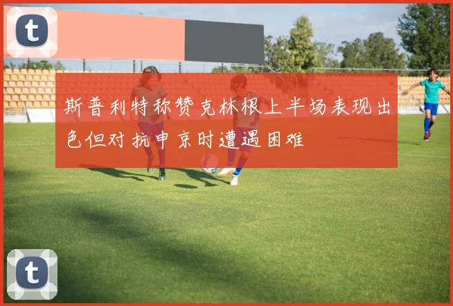 斯普利特称赞克林根上半场表现出色但对抗申京时遭遇困难