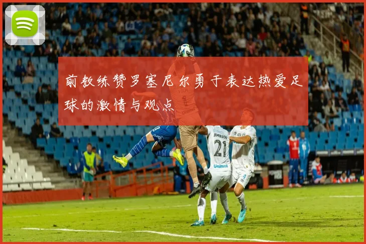 前教练赞罗塞尼尔勇于表达热爱足球的激情与观点