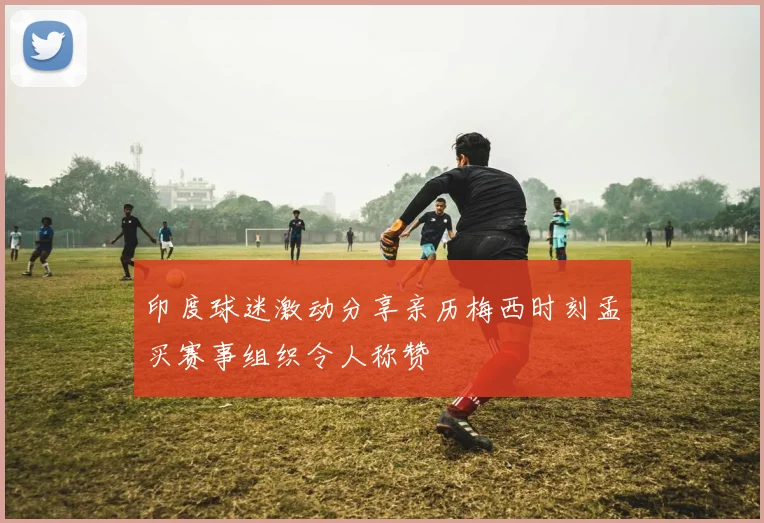 印度球迷激动分享亲历梅西时刻孟买赛事组织令人称赞