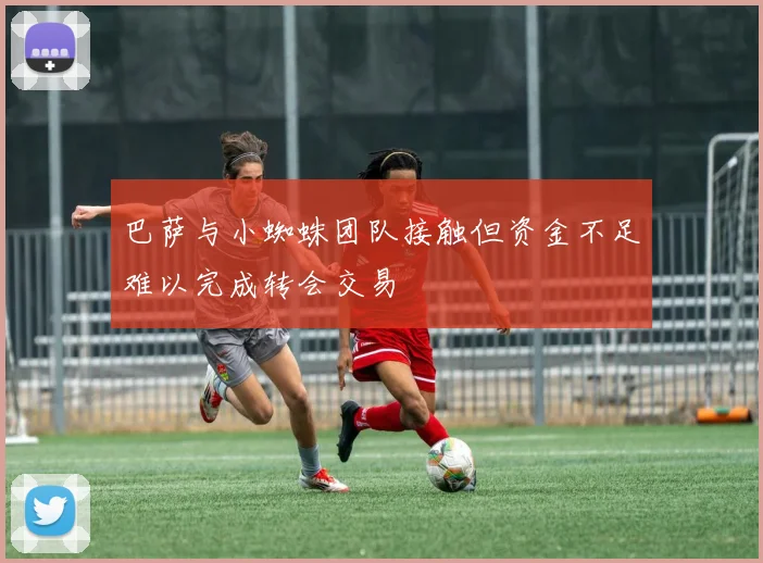 巴萨与小蜘蛛团队接触但资金不足难以完成转会交易