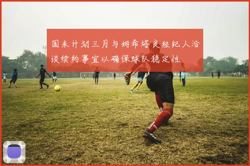 国米计划三月与姆希塔良经纪人洽谈续约事宜以确保球队稳定性