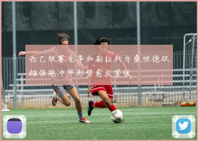 西乙联赛竞争加剧拉科与桑坦德双雄领跑冲甲形势愈发紧张