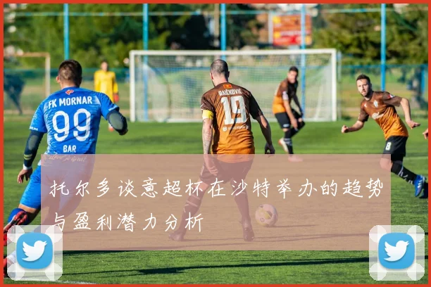 托尔多谈意超杯在沙特举办的趋势与盈利潜力分析