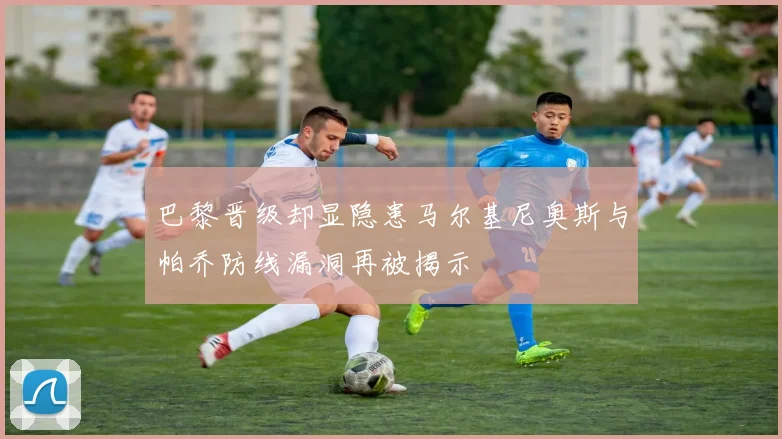 巴黎晋级却显隐患马尔基尼奥斯与帕乔防线漏洞再被揭示