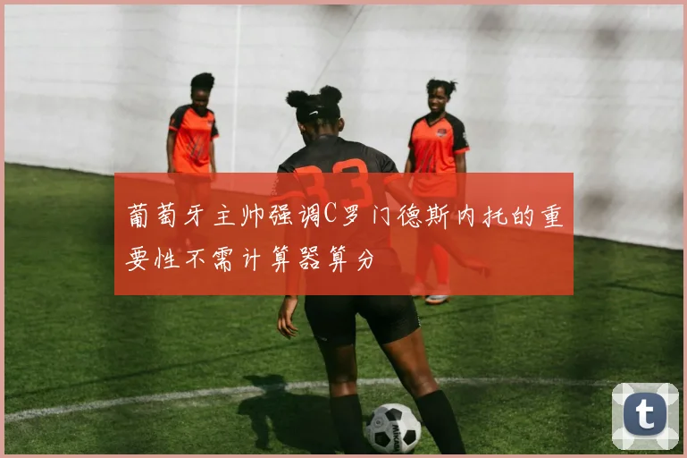 葡萄牙主帅强调C罗门德斯内托的重要性不需计算器算分