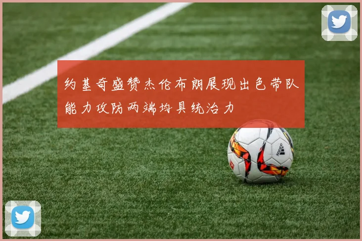约基奇盛赞杰伦布朗展现出色带队能力攻防两端均具统治力