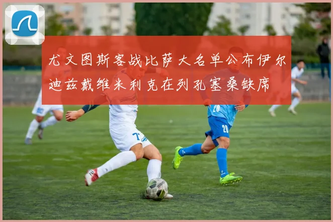 尤文图斯客战比萨大名单公布伊尔迪兹戴维米利克在列孔塞桑缺席