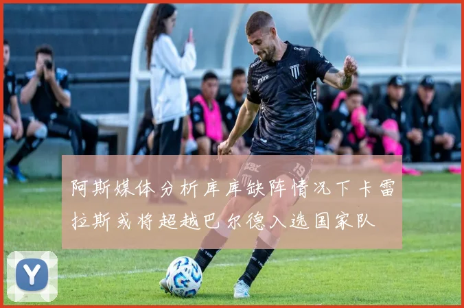 阿斯媒体分析库库缺阵情况下卡雷拉斯或将超越巴尔德入选国家队