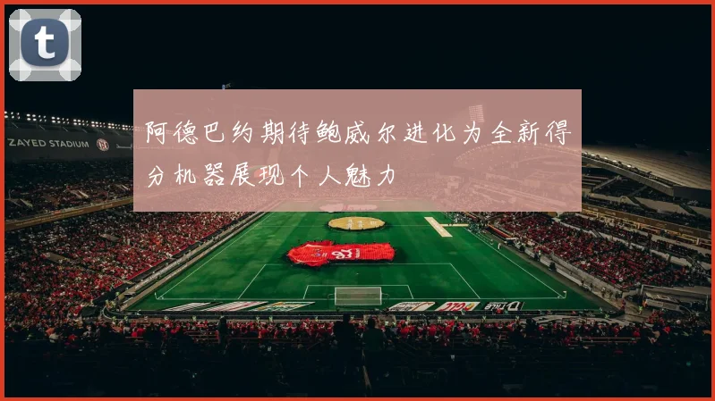 阿德巴约期待鲍威尔进化为全新得分机器展现个人魅力