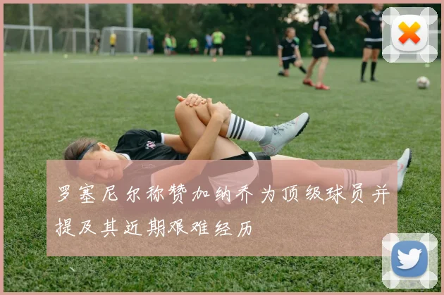 罗塞尼尔称赞加纳乔为顶级球员并提及其近期艰难经历