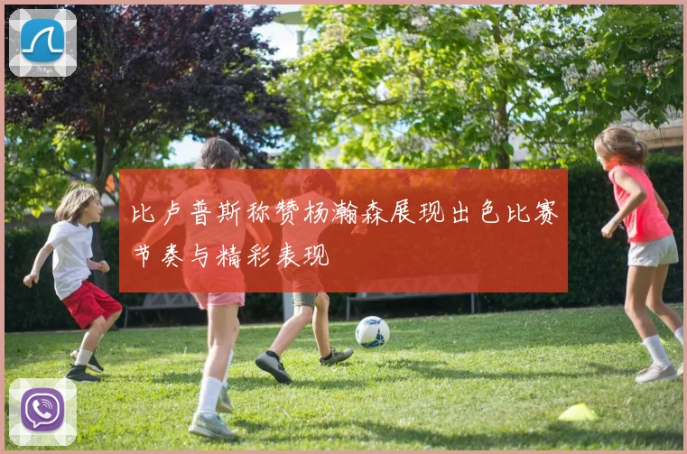 比卢普斯称赞杨瀚森展现出色比赛节奏与精彩表现