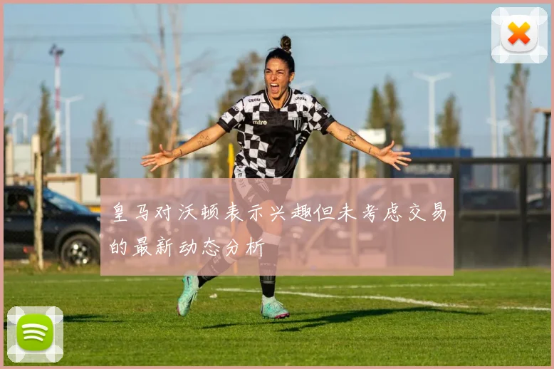 皇马对沃顿表示兴趣但未考虑交易的最新动态分析