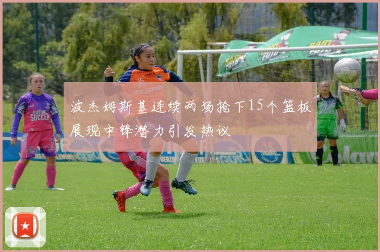 波杰姆斯基连续两场抢下15个篮板展现中锋潜力引发热议