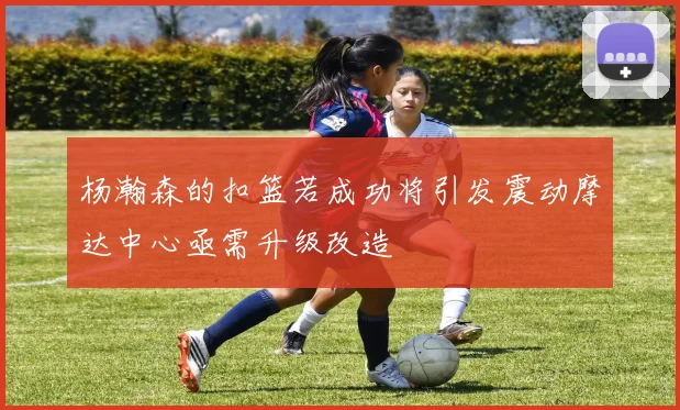 杨瀚森的扣篮若成功将引发震动摩达中心亟需升级改造