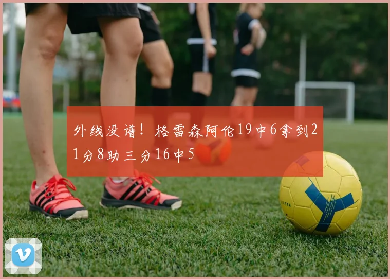 外线没谱！格雷森阿伦19中6拿到21分8助三分16中5