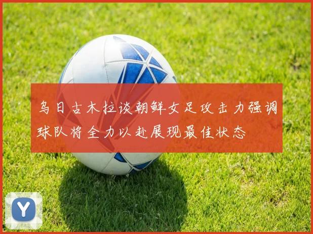 乌日古木拉谈朝鲜女足攻击力强调球队将全力以赴展现最佳状态