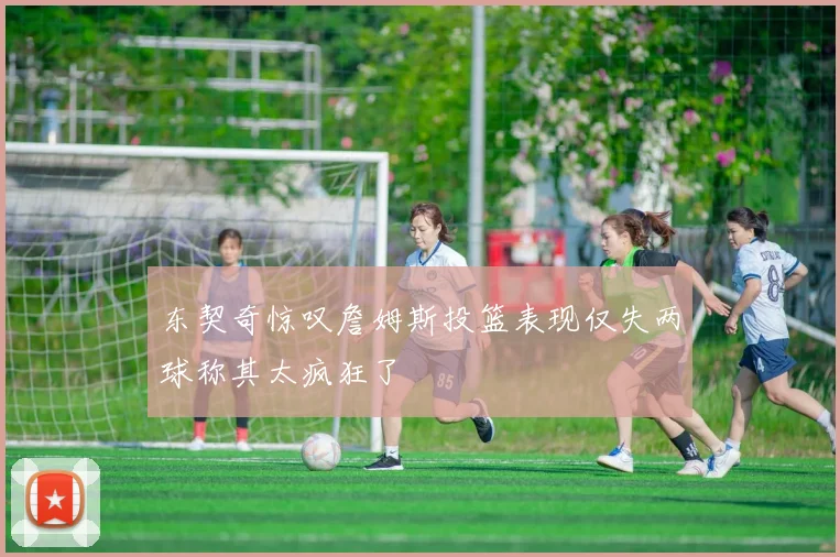 东契奇惊叹詹姆斯投篮表现仅失两球称其太疯狂了