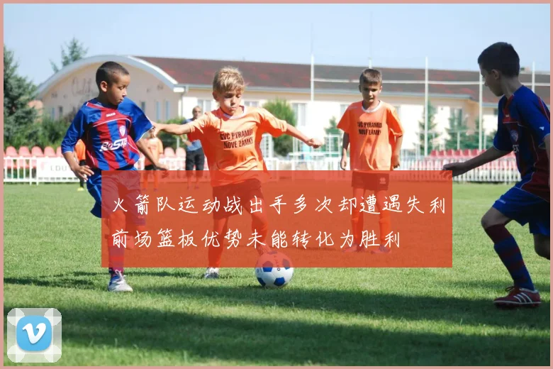 火箭队运动战出手多次却遭遇失利前场篮板优势未能转化为胜利
