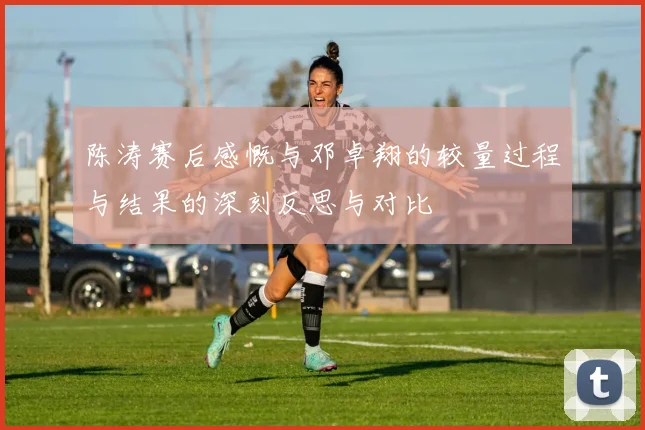 陈涛赛后感慨与邓卓翔的较量过程与结果的深刻反思与对比