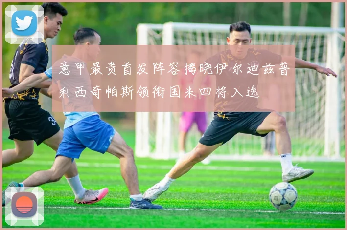 意甲最贵首发阵容揭晓伊尔迪兹普利西奇帕斯领衔国米四将入选