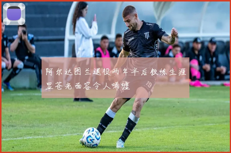 阿尔达图兰退役两年半后教练生涯显苍老面容令人唏嘘
