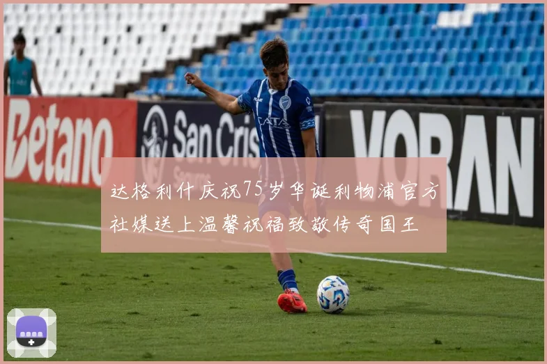 达格利什庆祝75岁华诞利物浦官方社媒送上温馨祝福致敬传奇国王