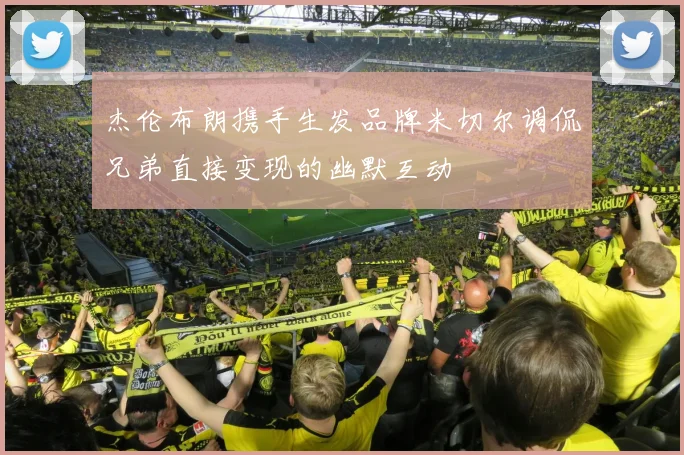 杰伦布朗携手生发品牌米切尔调侃兄弟直接变现的幽默互动