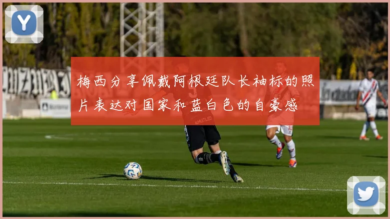 梅西分享佩戴阿根廷队长袖标的照片表达对国家和蓝白色的自豪感