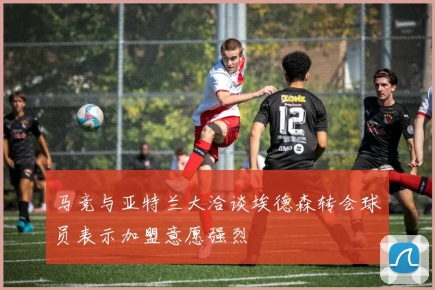 马竞与亚特兰大洽谈埃德森转会球员表示加盟意愿强烈