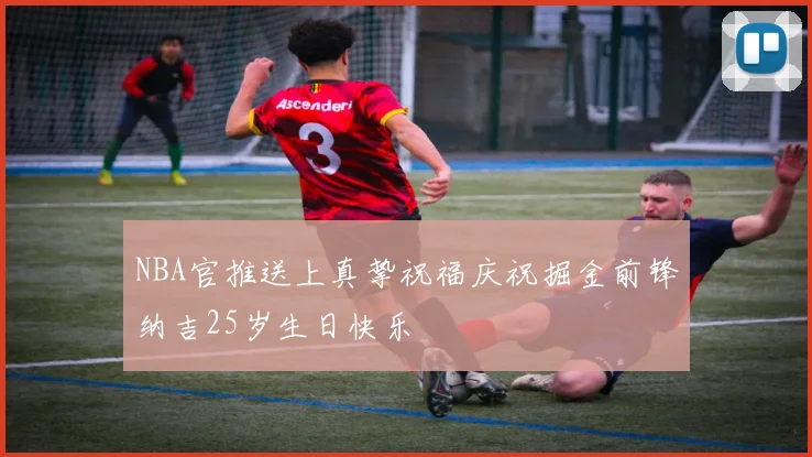 NBA官推送上真挚祝福庆祝掘金前锋纳吉25岁生日快乐