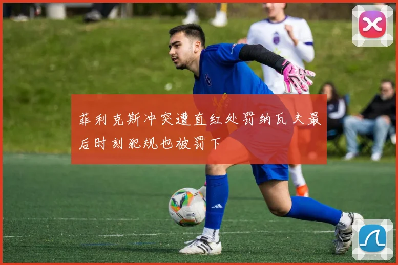 菲利克斯冲突遭直红处罚纳瓦夫最后时刻犯规也被罚下