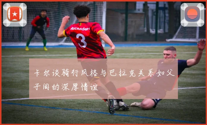 卡尔谈骑行风格与巴拉克关系如父子间的深厚情谊