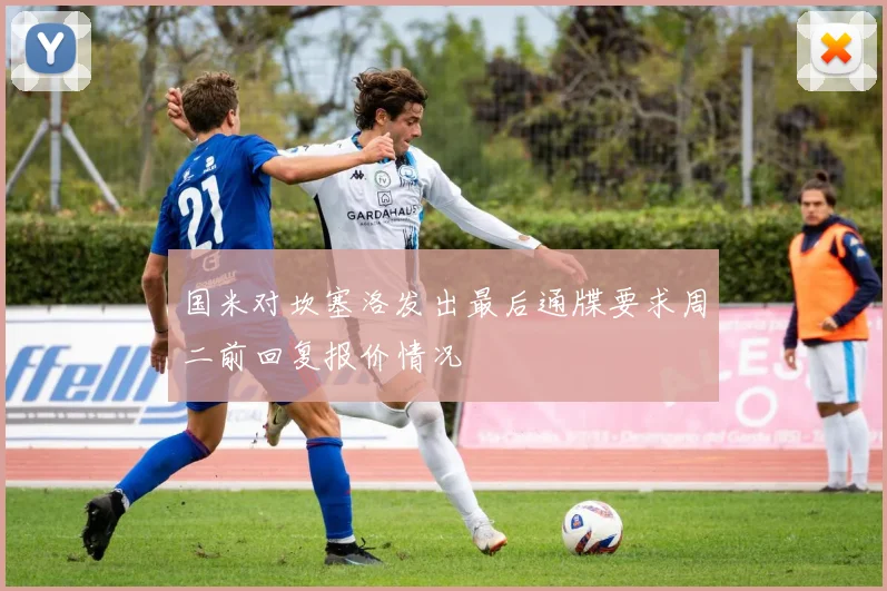 国米对坎塞洛发出最后通牒要求周二前回复报价情况