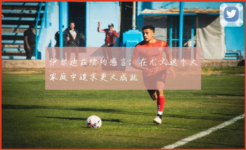伊尔迪兹续约感言：在尤文这个大家庭中追求更大成就