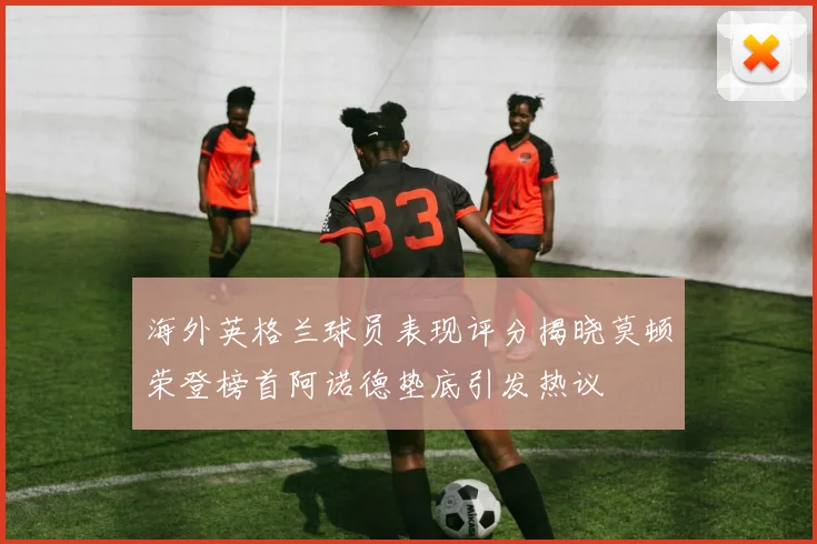 海外英格兰球员表现评分揭晓莫顿荣登榜首阿诺德垫底引发热议